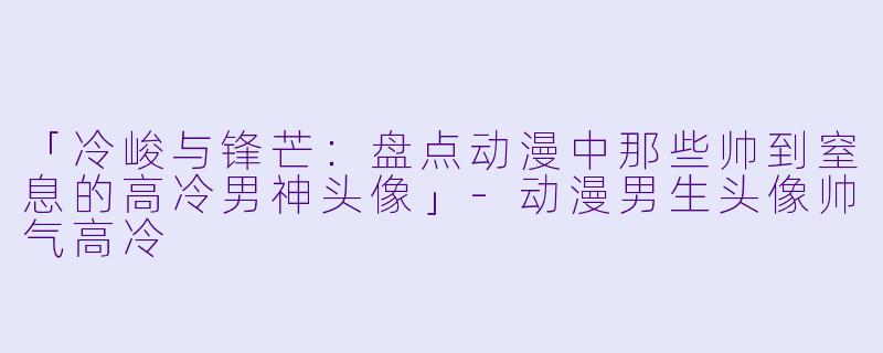 「冷峻与锋芒：盘点动漫中那些帅到窒息的高冷男神头像」-动漫男生头像帅气高冷