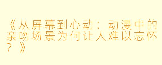 《从屏幕到心动：动漫中的亲吻场景为何让人难以忘怀？》