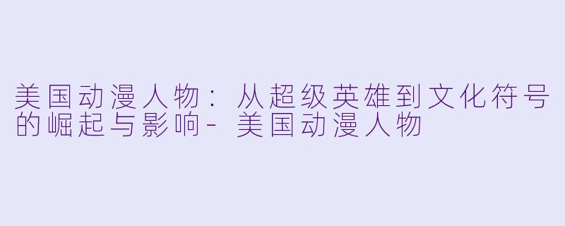 美国动漫人物：从超级英雄到文化符号的崛起与影响-美国动漫人物