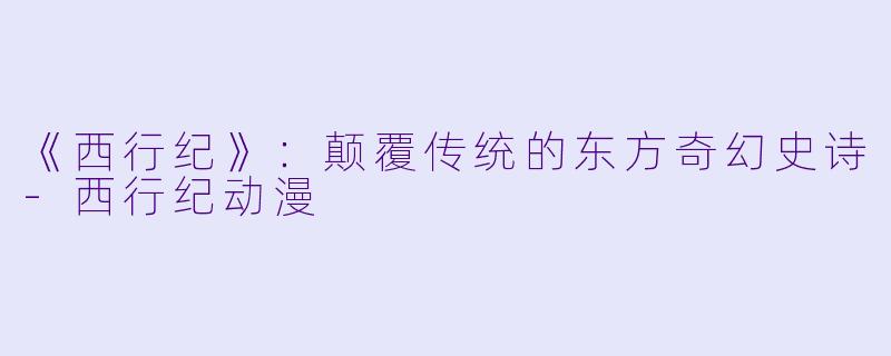 《西行纪》：颠覆传统的东方奇幻史诗-西行纪动漫