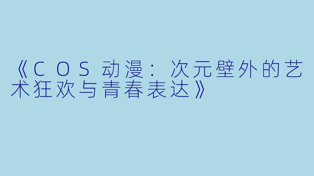 《COS动漫：次元壁外的艺术狂欢与青春表达》