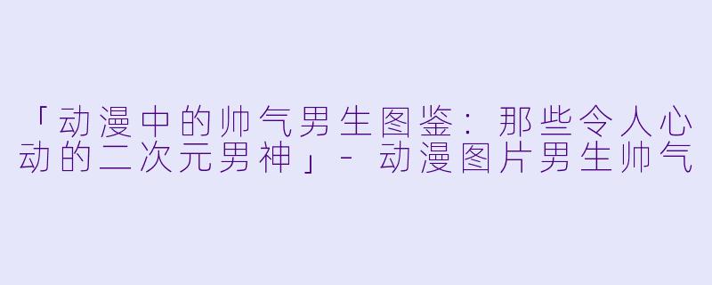 「动漫中的帅气男生图鉴：那些令人心动的二次元男神」-动漫图片男生帅气
