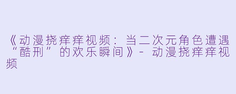 《动漫挠痒痒视频：当二次元角色遭遇“酷刑”的欢乐瞬间》-动漫挠痒痒视频