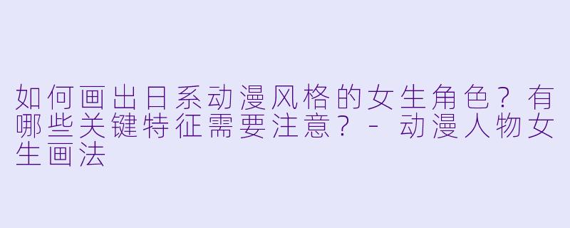 如何画出日系动漫风格的女生角色？有哪些关键特征需要注意？-动漫人物女生画法