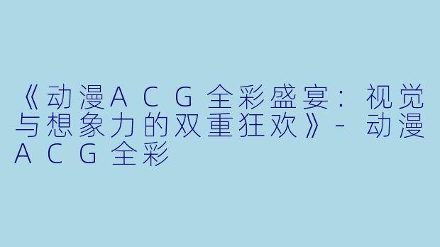 《动漫ACG全彩盛宴：视觉与想象力的双重狂欢》-动漫ACG全彩