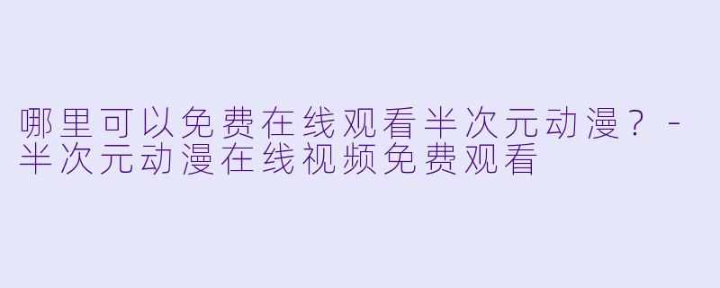 哪里可以免费在线观看半次元动漫？-半次元动漫在线视频免费观看