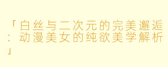 「白丝与二次元的完美邂逅：动漫美女的纯欲美学解析」