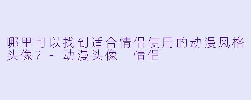 哪里可以找到适合情侣使用的动漫风格头像？-动漫头像 情侣