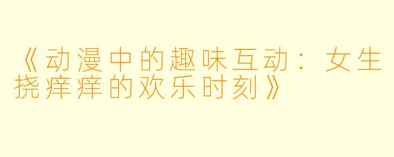 《动漫中的趣味互动：女生挠痒痒的欢乐时刻》