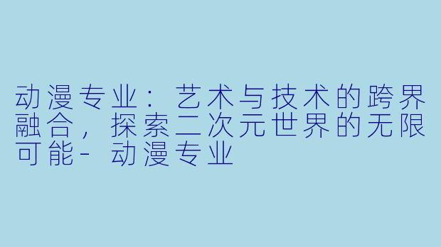 动漫专业：艺术与技术的跨界融合，探索二次元世界的无限可能-动漫专业