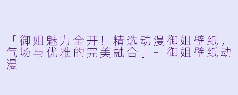 「御姐魅力全开！精选动漫御姐壁纸，气场与优雅的完美融合」-御姐壁纸动漫