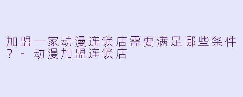 加盟一家动漫连锁店需要满足哪些条件？-动漫加盟连锁店