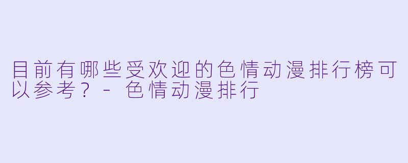 目前有哪些受欢迎的色情动漫排行榜可以参考？-色情动漫排行