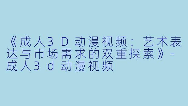 《成人3D动漫视频：艺术表达与市场需求的双重探索》-成人3d动漫视频