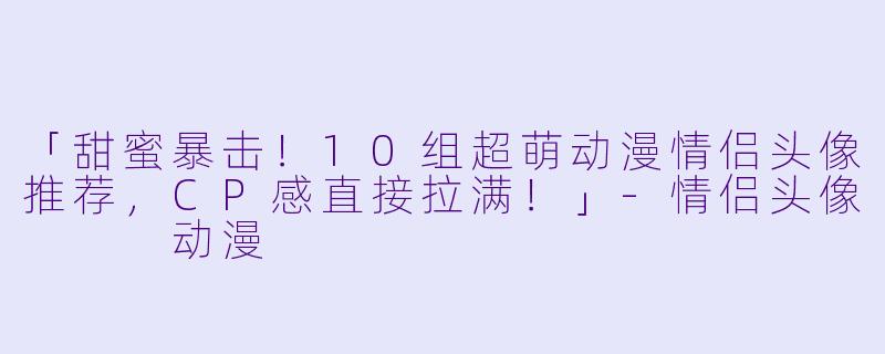「甜蜜暴击！10组超萌动漫情侣头像推荐，CP感直接拉满！」-情侣头像   动漫