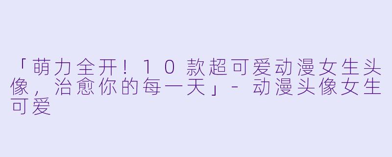「萌力全开！10款超可爱动漫女生头像，治愈你的每一天」-动漫头像女生可爱