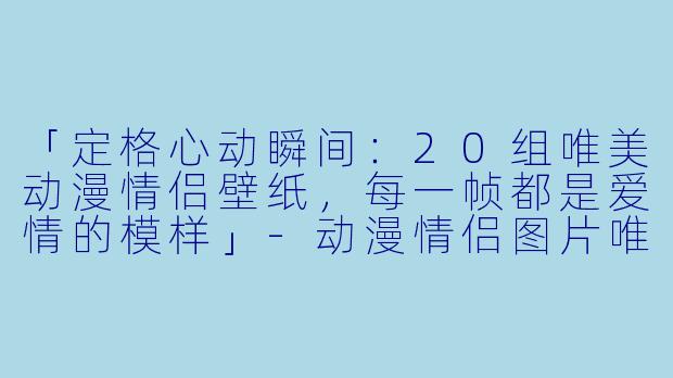 「定格心动瞬间：20组唯美动漫情侣壁纸，每一帧都是爱情的模样」-动漫情侣图片唯美