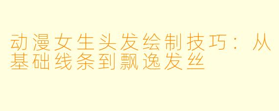 动漫女生头发绘制技巧：从基础线条到飘逸发丝