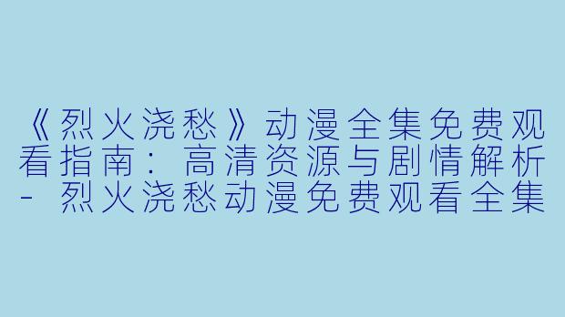 《烈火浇愁》动漫全集免费观看指南：高清资源与剧情解析-烈火浇愁动漫免费观看全集