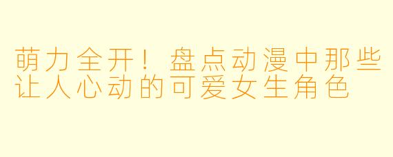 萌力全开！盘点动漫中那些让人心动的可爱女生角色