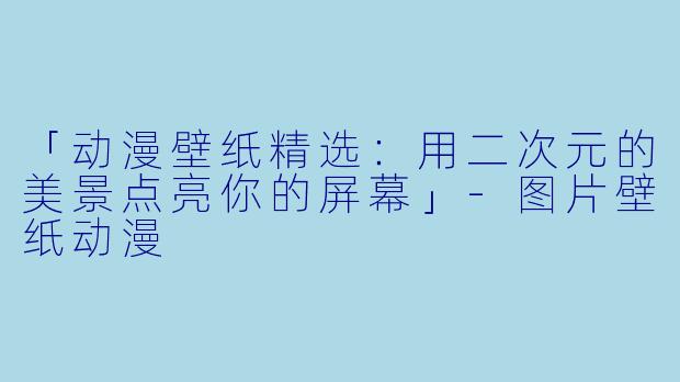 「动漫壁纸精选：用二次元的美景点亮你的屏幕」-图片壁纸动漫