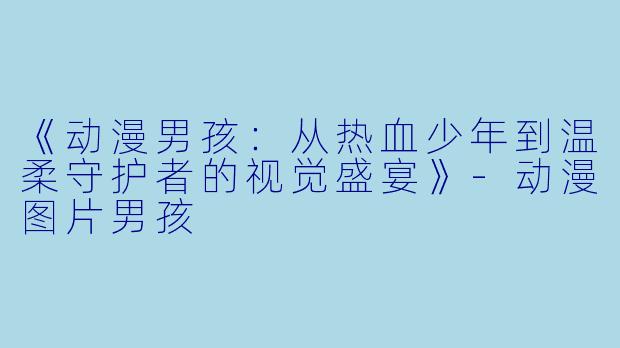 《动漫男孩：从热血少年到温柔守护者的视觉盛宴》-动漫图片男孩