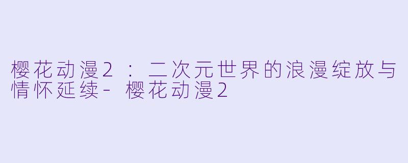 樱花动漫2：二次元世界的浪漫绽放与情怀延续-樱花动漫2