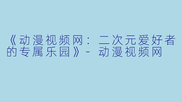 《动漫视频网：二次元爱好者的专属乐园》-动漫视频网