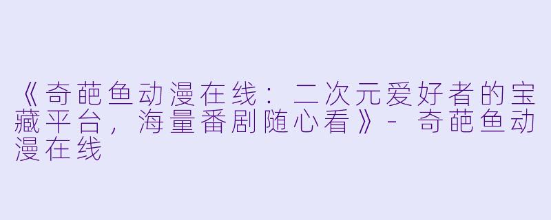 《奇葩鱼动漫在线：二次元爱好者的宝藏平台，海量番剧随心看》-奇葩鱼动漫在线