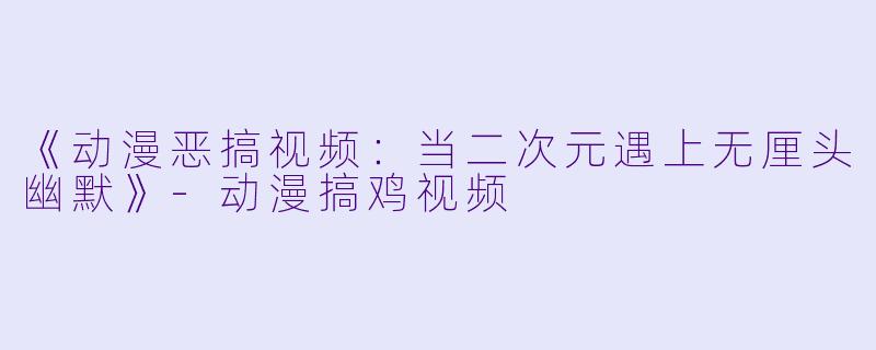 《动漫恶搞视频：当二次元遇上无厘头幽默》-动漫搞鸡视频