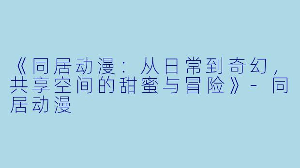 《同居动漫：从日常到奇幻，共享空间的甜蜜与冒险》-同居动漫