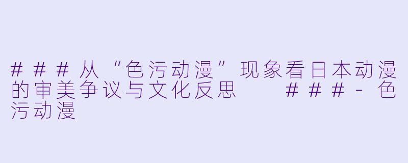 ###从“色污动漫”现象看日本动漫的审美争议与文化反思

###-色污动漫