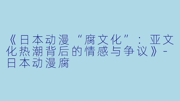 《日本动漫“腐文化”：亚文化热潮背后的情感与争议》-日本动漫腐