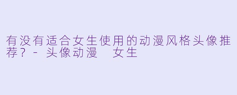 有没有适合女生使用的动漫风格头像推荐？-头像动漫 女生