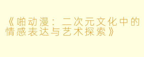 《啪动漫：二次元文化中的情感表达与艺术探索》