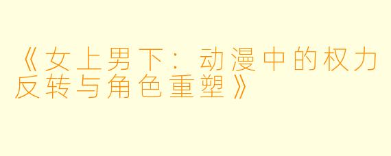 《女上男下：动漫中的权力反转与角色重塑》
