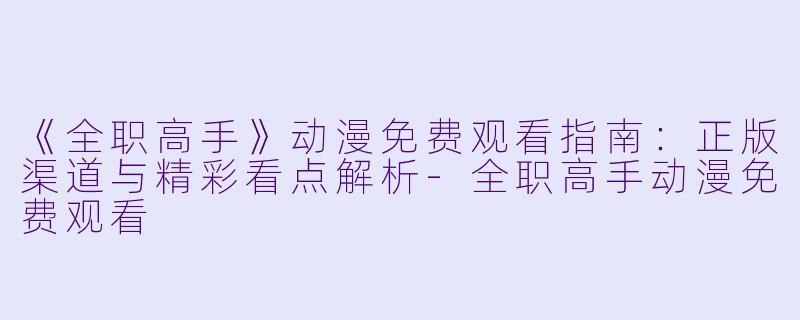 《全职高手》动漫免费观看指南：正版渠道与精彩看点解析-全职高手动漫免费观看