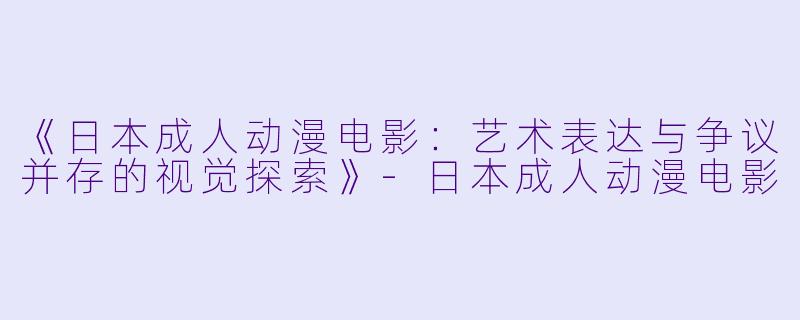 《日本成人动漫电影：艺术表达与争议并存的视觉探索》-日本成人动漫电影