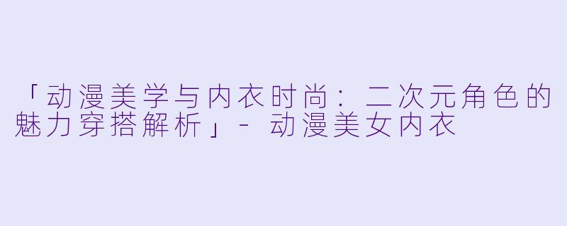「动漫美学与内衣时尚：二次元角色的魅力穿搭解析」-动漫美女内衣