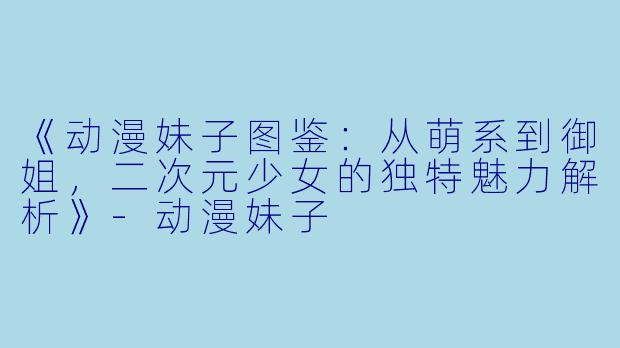 《动漫妹子图鉴：从萌系到御姐，二次元少女的独特魅力解析》-动漫妹子