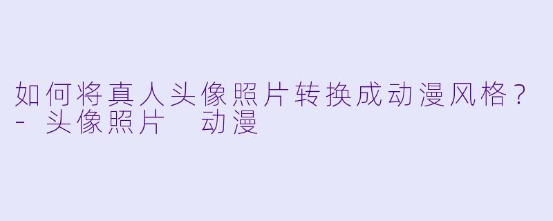如何将真人头像照片转换成动漫风格？-头像照片 动漫