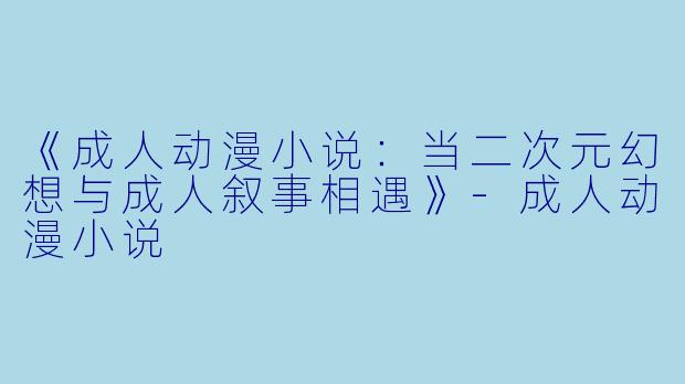 《成人动漫小说：当二次元幻想与成人叙事相遇》-成人动漫小说