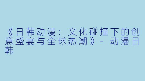 《日韩动漫：文化碰撞下的创意盛宴与全球热潮》-动漫日韩