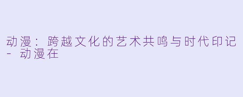 动漫：跨越文化的艺术共鸣与时代印记-动漫在