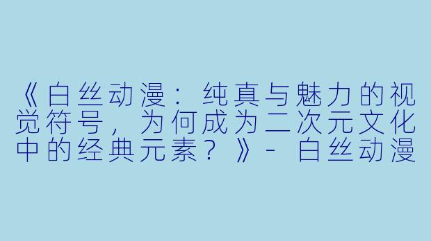 《白丝动漫：纯真与魅力的视觉符号，为何成为二次元文化中的经典元素？》-白丝动漫