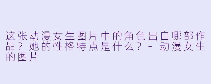 这张动漫女生图片中的角色出自哪部作品？她的性格特点是什么？-动漫女生的图片