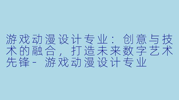 游戏动漫设计专业:创意与技术的融合,打造未来数字艺术先锋