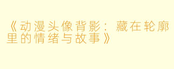 《动漫头像背影：藏在轮廓里的情绪与故事》