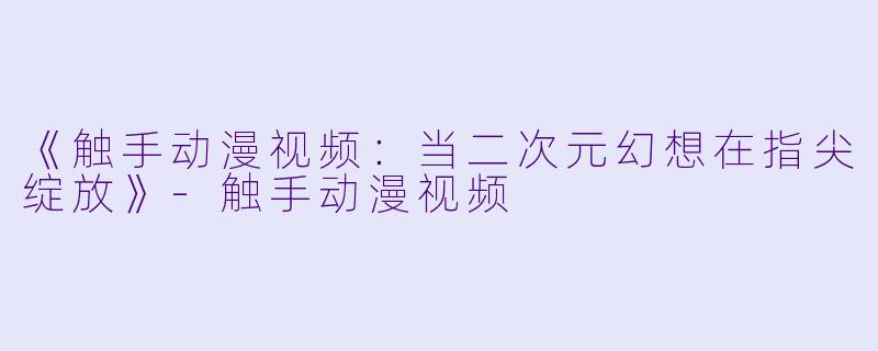 《触手动漫视频：当二次元幻想在指尖绽放》-触手动漫视频