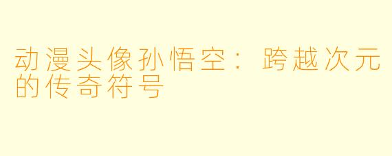 动漫头像孙悟空：跨越次元的传奇符号